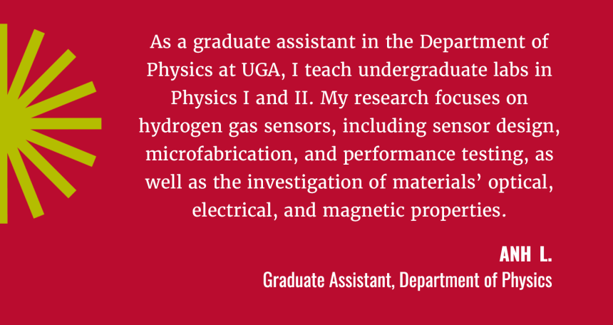 “As a graduate assistant in the Physics Department at UGA, I teach undergraduate laboratories in Physics I and II. My research focuses on hydrogen gas sensors, including sensor design, microfabrication, and performance testing, as well as the investigation of materials' optical, electrical, and magnetic properties.”  Hong Hoang Anh Luu  (USE Anh L.) Graduate Assistant, Department of Physics
